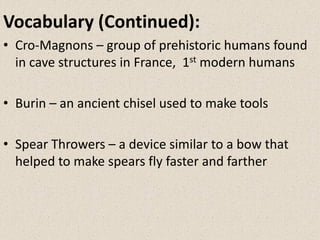 • Cro-Magnons – group of prehistoric humans found
in cave structures in France, 1st modern humans
• Burin – an ancient chisel used to make tools
• Spear Throwers – a device similar to a bow that
helped to make spears fly faster and farther
Vocabulary (Continued):
 