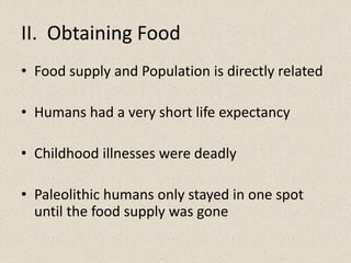 II. Obtaining Food
• Food supply and Population is directly related
• Humans had a very short life expectancy
• Childhood illnesses were deadly
• Paleolithic humans only stayed in one spot
until the food supply was gone
 