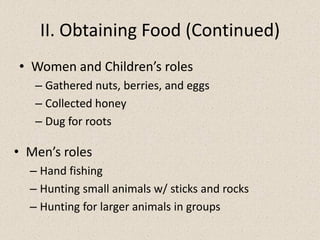 II. Obtaining Food (Continued)
• Women and Children’s roles
– Gathered nuts, berries, and eggs
– Collected honey
– Dug for roots
• Women and Children’s roles
– Gathered nuts, berries, and eggs
– Collected honey
– Dug for roots
• Men’s roles
– Hand fishing
– Hunting small animals w/ sticks and rocks
– Hunting for larger animals in groups
 