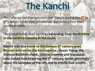 The Kanchi
The Pallavas had their powers over Kanchi during the 7th to
9th century when they established supremacy over their
southern rivals.
They established their territory extending from the Krishna
in the north to Cauvery in the south.
Kanchi was also home to the famous 6th century poet
Bharavi who wrote the Kiratarjuniya . Hsuan Tsang, the
Chinese-Buddhist monk, scholar, traveler and translator
who visited Kanchi during the 7th century, wrote glowingly
about the splendor of the city and its intellectual wealth.
 