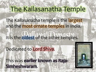 The Kailasanatha Temple
The Kailasanatha temple is the largest
and the most ornate temples in India.
It is the oldest of the other temples.
Dedicated to Lord Shiva.
This was earlier known as Raja-
Simheshwaram.
 