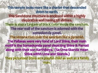 This temple looks more like a chariot that descended
down to earth.
This Sandstone structure is enclosed within a highly
decorative wall having 58 shrines.
There is also a Lingam of black color inside the sanctum.
The rear wall of the sanctum is adorned with the
somaskonda panel.
The vimana rises over the sanctum like a pyramid.
The Pallavas were very fond of Lord Shiva, their main
motif is the Somaskonda panel depicting Shiva & Parvati
along with their son Karthikeya. (Sa-Uma-Skanda mean
Shiva withh Uma and Skanda.)
They picturized Shiva as a playful child as well as a family
man.
 