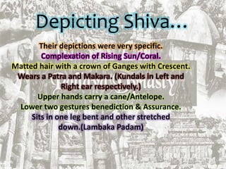 Depicting Shiva…
Their depictions were very specific.
Complexation of Rising Sun/Coral.
Matted hair with a crown of Ganges with Crescent.
Wears a Patra and Makara. (Kundals in Left and
Right ear respectively.)
Upper hands carry a cane/Antelope.
Lower two gestures benediction & Assurance.
Sits in one leg bent and other stretched
down.(Lambaka Padam)
 