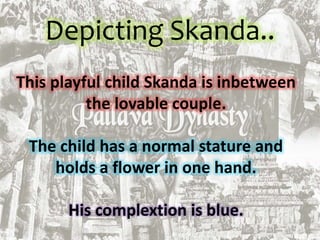Depicting Skanda..
This playful child Skanda is inbetween
the lovable couple.
The child has a normal stature and
holds a flower in one hand.
His complextion is blue.
 
