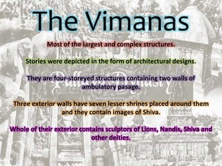 The Vimanas
Most of the largest and complex structures.
Stories were depicted in the form of architectural designs.
They are four-storeyed structures containing two walls of
ambulatory pasage.
Three exterior walls have seven lesser shrines placed around them
and they contain images of Shiva.
Whole of their exterior contains sculptors of Lions, Nandis, Shiva and
other deities.
 