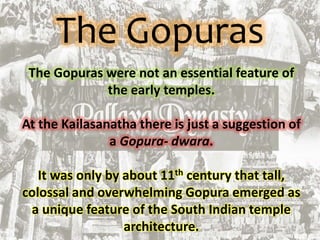 The Gopuras
The Gopuras were not an essential feature of
the early temples.
At the Kailasanatha there is just a suggestion of
a Gopura- dwara.
It was only by about 11th century that tall,
colossal and overwhelming Gopura emerged as
a unique feature of the South Indian temple
architecture.
 