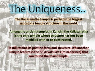 The Uniqueness..
The Kailasanatha temple is perhaps the biggest
sandstone temple structure in the world.
Among the ancient temples in Kanchi, the Kailasanatha
is the only temple whose structure has not been
meddled with or re-constructed.
It still retains its pristine form and structure. It’s another
unique feature is the 58 devakulikas (mini-shrines) that
run round the main temple.
 
