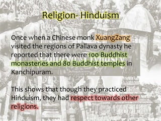 Religion- Hinduism
Once when a Chinese monk XuangZang
visited the regions of Pallava dynasty he
reported that there were 100 Buddhist
monasteries and 80 Buddhist temples in
Kanchipuram.
This shows that though they practiced
Hinduism, they had respect towards other
religions.
 