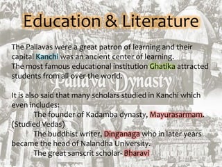 Education & Literature
The Pallavas were a great patron of learning and their
capital Kanchi was an ancient center of learning.
The most famous educational institution Ghatika attracted
students from all over the world.
It is also said that many scholars studied in Kanchi which
even includes:
The founder of Kadamba dynasty, Mayurasarmam.
(Studied Vedas)
The buddhist writer, Dinganaga who in later years
became the head of Nalandha University.
The great sanscrit scholar- Bharavi
 