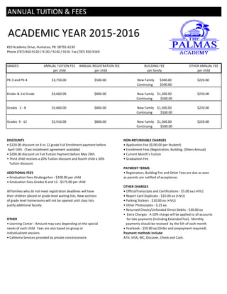 ACADEMIC YEAR 2015-2016
#10 Academy Drive, Humacao, PR 00791-6130
Phone (787) 850-9120 / 9130 / 9140 / 9150 Fax (787) 850-9169
GRADES ANNUAL TUITION FEE ANNUAL REGISTRATION FEE BUILDING FEE OTHER ANNUAL FEE
per child per child per family per child
PK-3 and PK-4 $3,750.00 $500.00 New Family $300.00 $220.00
Continuing $500.00
Kinder & 1st Grade $4,660.00 $800.00 New Family $1,300.00 $220.00
Continuing $500.00
Grades 2 - 8 $5,660.00 $800.00 New Family $1,300.00 $220.00
Continuing $500.00
Grades 9 - 12 $5,910.00 $800.00 New Family $1,300.00 $220.00
Continuing $500.00
DISCOUNTS NON-REFUNDABLE CHARGES
• $220.00 discount on K to 12 grade Full Enrollment payment before • Application Fee ($100.00 per Student)
April 10th. (Two installment agreement available) • Enrollment Fees (Registration, Building, Others Annual)
• $200.00 discount on Full Tuition Payment before May 29th. • Current Month's Tuition
• Third child receives a 20% Tuition discount and fourth child a 30% • Graduation Fee
Tuition discount.
PAYMENT TERMS
ADDITIONAL FEES • Registration, Building Fee and Other Fees are due as soon
• Graduation Fees Kindergarten - $100.00 per child as parents are notified of acceptance.
• Graduation Fees Grades 8 and 12 - $175.00 per child
OTHER CHARGES
All families who do not meet registration deadlines will have • OfficialTranscripts and Certifications - $5.00 ea (+IVU)
their children placed on grade level waiting lists. New sections • Report Card Duplicate - $10.00 ea (+IVU)
of grade level homerooms will not be opened until class lists • Parking Stickers - $10.00 ea (+IVU)
justify additional faculty. • Other Photocopies - $.25 ea
• Returned Checks/Unfunded Direct Debits - $30.00 ea
• Extra Charges - A 10% charge will be applied to all accounts
OTHER for late payments (Including Extended Fee). Monthly
• Learning Center - Amount may vary depending on the special payments should be received by the 5th of each month.
needs of each child. Fees are also based on group or • Yearbook - $50.00 ea (Order and prepayment required)
individualized sessions. Payment methods include:
• Cafeteria Services provided by private concessionaire. ATH, VISA, MC, Discover, Check and Cash.
ANNUAL TUITION & FEES
 