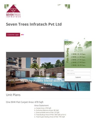 Unit Plans
One BHK Flat Carpet Area: 478 Sqft
Seven Trees Infratech Pvt Ltd
Customer Login  
Healthy Habits blend with luxuriousHealthy Habits blend with luxurious
livingliving
 
Area Statement
a. Carpet Area: 478 Sqft
b. Exclusive Balcony Areas: 86 Sqft
c. External Wall area of Flat: 25 Sqft
d. Total Builtup Area of Flat: 589 Sqft (a+b+c)
e. Total Super Builtup Area of Flat: 795 Sqft
Close
Enter name
Enter Mob No.
Submit
 