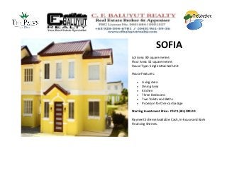 SOFIA
Lot Area: 80 square meters
Floor Area: 52 square meters
House Type: Single Attached Unit

House Features:

      Living Area
      Dining Area
      Kitchen
      Three Bedrooms
      Two Toilets and Baths
      Provision for One-car Garage

Starting Investment Price: PhP 1,584,220.00

Payment Scheme Available: Cash, In-house and Bank
Financing Shemes.
 