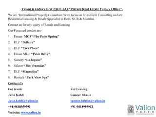 1 
Valion is India’s first P.R.E.F.O “Private Real Estate Family Office”. 
We are ‘International Property Consultant ‘with focus on Investment Consulting and are 
Residential Leasing & Resale Specialist in Delhi NCR & Mumbai. 
Contact us for any query of Resale and Leasing. 
Our Focussed condos are- 
1. Emaar MGF “The Palm Spring” 
2. DLF “Bellaire” 
3. DLF “Park Place” 
4. Emaar MGF “Palm Drive” 
5. Suncity “La-lagune” 
6. Salcon “The Verandas” 
7. DLF “Magnolias” 
8. Bestech “Park View Spa” 
Contact Us 
For resale For Leasing 
Jatin Kohli Sameer Bhasin 
Jatin.kohli@valion.in sameer.bahsin@valion.in 
+91-9818959991 +91-9818959992 
Website: www.valion.in 
 
