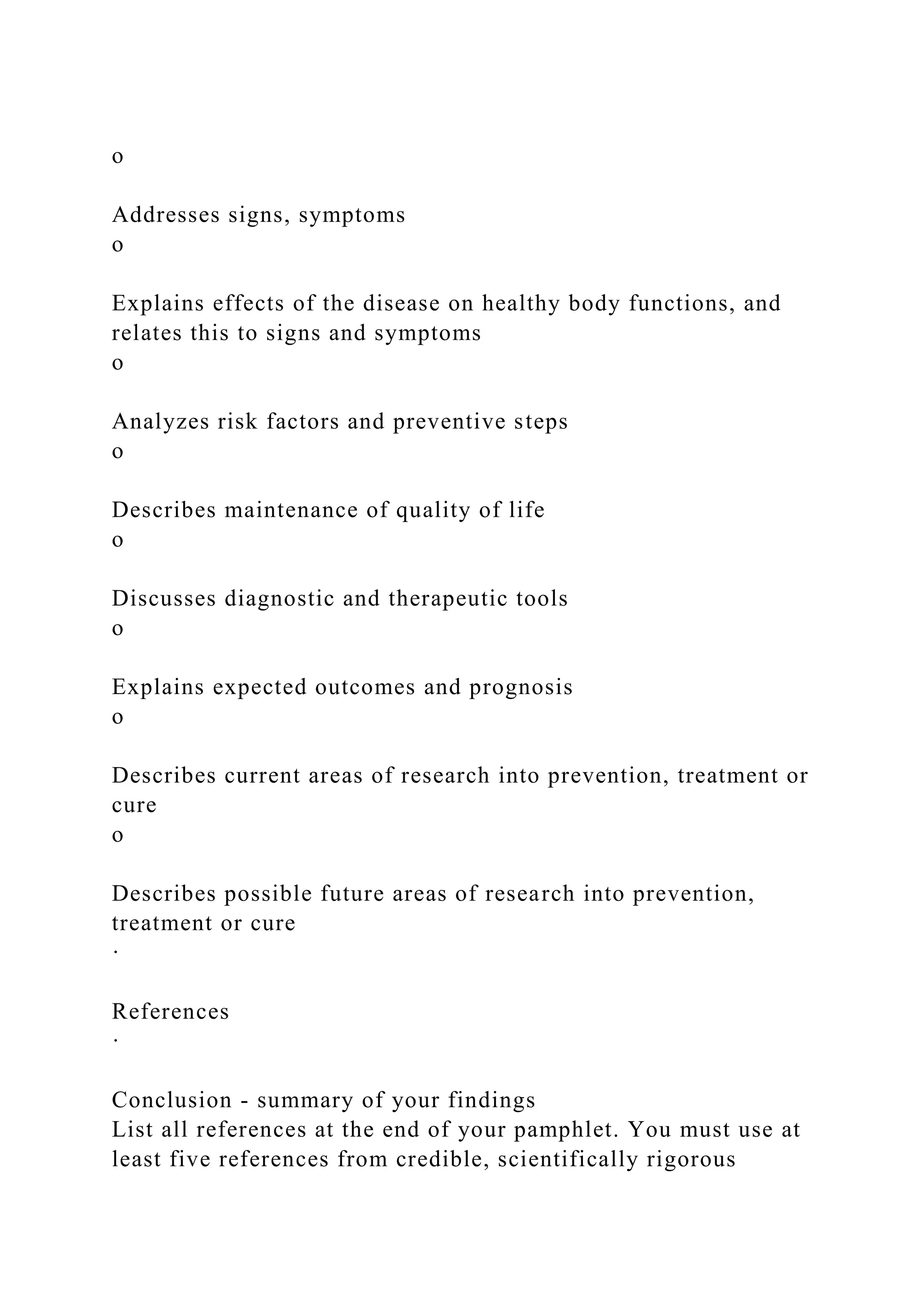 o
Addresses signs, symptoms
o
Explains effects of the disease on healthy body functions, and
relates this to signs and symptoms
o
Analyzes risk factors and preventive steps
o
Describes maintenance of quality of life
o
Discusses diagnostic and therapeutic tools
o
Explains expected outcomes and prognosis
o
Describes current areas of research into prevention, treatment or
cure
o
Describes possible future areas of research into prevention,
treatment or cure
·
References
·
Conclusion - summary of your findings
List all references at the end of your pamphlet. You must use at
least five references from credible, scientifically rigorous
 