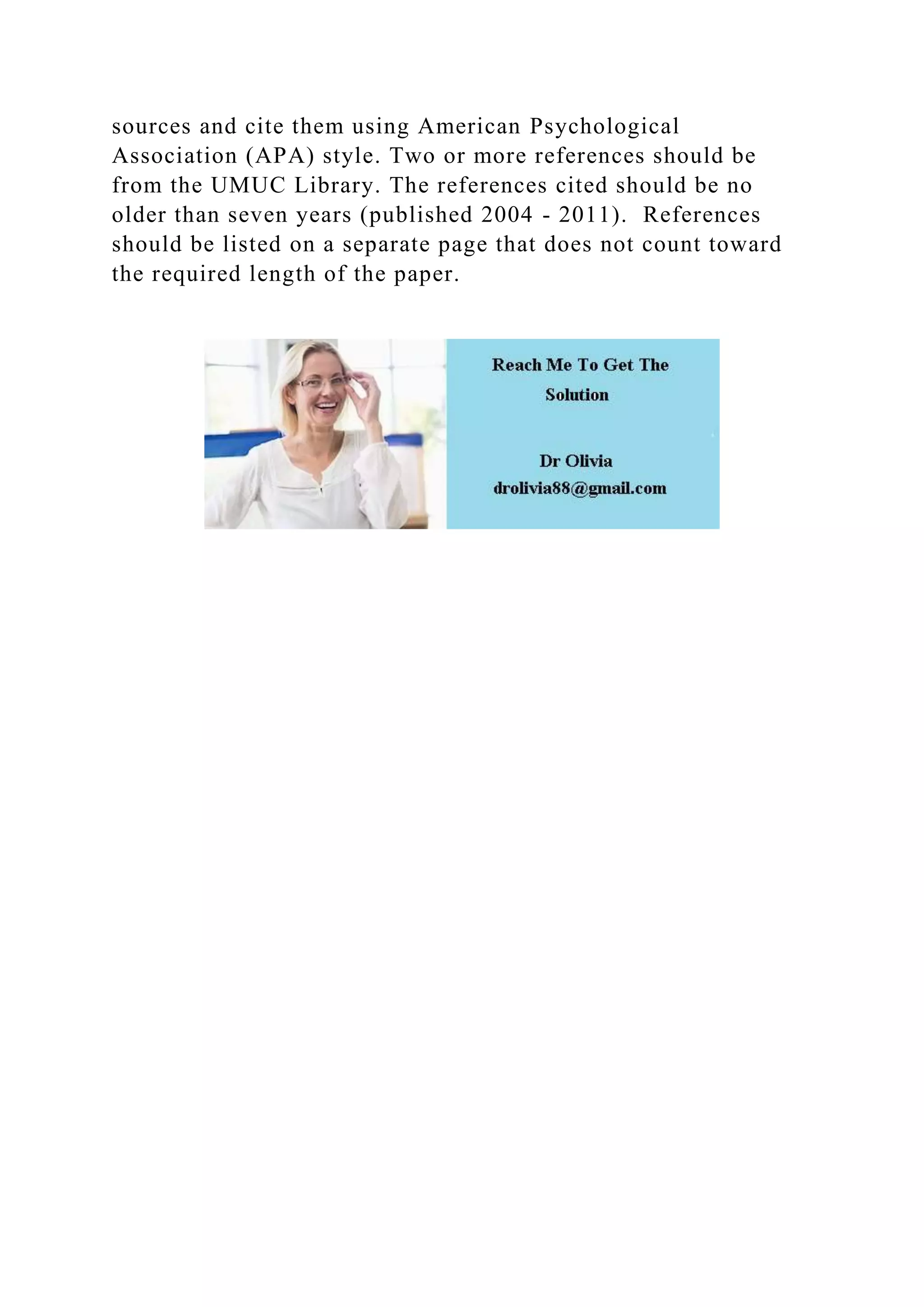 sources and cite them using American Psychological
Association (APA) style. Two or more references should be
from the UMUC Library. The references cited should be no
older than seven years (published 2004 - 2011). References
should be listed on a separate page that does not count toward
the required length of the paper.
 