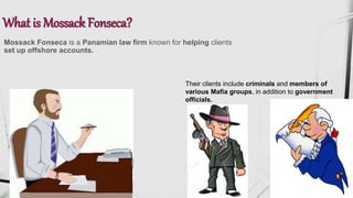 What is Mossack Fonseca?
Mossack Fonseca is a Panamian law firm known for helping clients
set up offshore accounts.
Their clients include criminals and members of
various Mafia groups, in addition to government
officials.
 