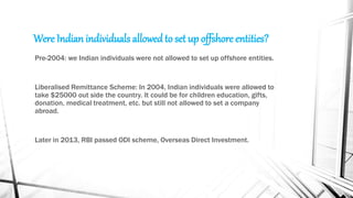Were Indian individuals allowedto set up offshore entities?
Pre-2004: we Indian individuals were not allowed to set up offshore entities.
Liberalised Remittance Scheme: In 2004, Indian individuals were allowed to
take $25000 out side the country. It could be for children education, gifts,
donation, medical treatment, etc. but still not allowed to set a company
abroad.
Later in 2013, RBI passed ODI scheme, Overseas Direct Investment.
 