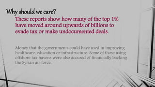Why should we care?
These reports show how many of the top 1%
have moved around upwards of billions to
evade tax or make undocumented deals.
Money that the governments could have used in improving
healthcare, education or infrastructure. Some of those using
offshore tax havens were also accused of financially backing
the Syrian air force.
 