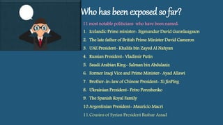 Who has been exposed so far?
11 most notable politicians who have been named:
1. Icelandic Prime minister- Sigmundur David Gunnlaugsson
2. The late father of British Prime Minister David Cameron
3. UAE President- Khalifa bin Zayed Al Nahyan
4. Russian President- Vladimir Putin
5. Saudi Arabian King- Salman bin Abdulaziz
6. Former Iraqi Vice and Prime Minister- Ayad Allawi
7. Brother-in-law of Chinese President- Xi JinPing
8. Ukrainian President- Petro Poroshenko
9. The Spanish Royal Family
10.Argentinian President- Mauricio Macri
11.Cousins of Syrian President Bashar Assad
 