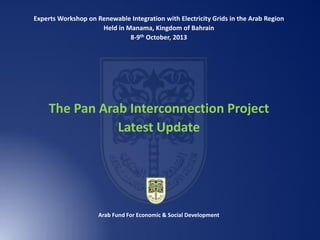 Experts Workshop on Renewable Integration with Electricity Grids in the Arab Region
Held in Manama, Kingdom of Bahrain
8-9th October, 2013

The Pan Arab Interconnection Project
Latest Update

Arab Fund For Economic & Social Development

 