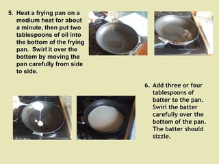 5. Heat a frying pan on a
   medium heat for about
   a minute, then put two
   tablespoons of oil into
   the bottom of the frying
   pan. Swirl it over the
   bottom by moving the
   pan carefully from side
   to side.

                              6. Add three or four
                                 tablespoons of
                                 batter to the pan.
                                 Swirl the batter
                                 carefully over the
                                 bottom of the pan.
                                 The batter should
                                 sizzle.
 