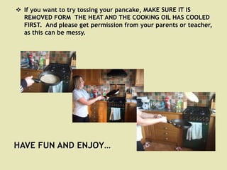  If you want to try tossing your pancake, MAKE SURE IT IS
  REMOVED FORM THE HEAT AND THE COOKING OIL HAS COOLED
  FIRST. And please get permission from your parents or teacher,
  as this can be messy.




HAVE FUN AND ENJOY…
 