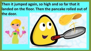 Then it jumped again, so high and so far that it
landed on the floor. Then the pancake rolled out of
the door.
 