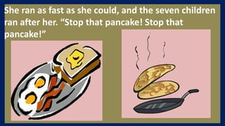 She ran as fast as she could, and the seven children
ran after her. “Stop that pancake! Stop that
pancake!”
 