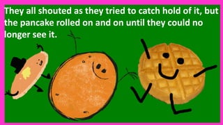 They all shouted as they tried to catch hold of it, but
the pancake rolled on and on until they could no
longer see it.
 