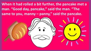 When it had rolled a bit further, the pancake met a
man. “Good day, pancake,” said the man. “The
same to you, manny – panny,” said the pancake.
 