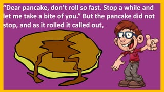 “Dear pancake, don’t roll so fast. Stop a while and
let me take a bite of you.” But the pancake did not
stop, and as it rolled it called out,
 