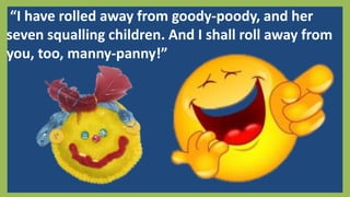 “I have rolled away from goody-poody, and her
seven squalling children. And I shall roll away from
you, too, manny-panny!”
 