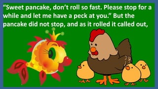 “Sweet pancake, don’t roll so fast. Please stop for a
while and let me have a peck at you.” But the
pancake did not stop, and as it rolled it called out,
 