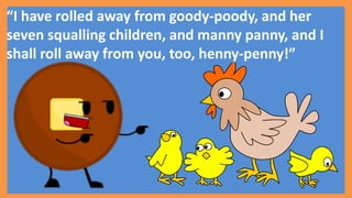 “I have rolled away from goody-poody, and her
seven squalling children, and manny panny, and I
shall roll away from you, too, henny-penny!”
 