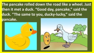 The pancake rolled down the road like a wheel. Just
then it met a duck. “Good day, pancake,” said the
duck. “The same to you, ducky-lucky,” said the
pancake.
 
