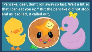 “Pancake, dear, don’t roll away so fast. Wait a bit so
that I can eat you up.” But the pancake did not stop,
and as it rolled, it called out,
 