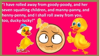 “I have rolled away from goody-poody, and her
seven squalling children, and manny-panny, and
henny-penny, and I shall roll away from you,
too, ducky-lucky!”
 