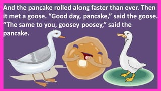 And the pancake rolled along faster than ever. Then
it met a goose. “Good day, pancake,” said the goose.
“The same to you, goosey poosey,” said the
pancake.
 