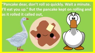 “Pancake dear, don’t roll so quickly. Wait a minute.
I’ll eat you up.” But the pancake kept on rolling and
as it rolled it called out,
 