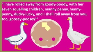 “I have rolled away from goody-poody, with her
seven squalling children, manny panny, henny-
penny, ducky-lucky, and I shall roll away from you,
too, goosey-poosey!”
 