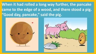When it had rolled a long way further, the pancake
came to the edge of a wood, and there stood a pig.
“Good day, pancake,” said the pig.
 