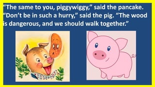 “The same to you, piggywiggy,” said the pancake.
“Don’t be in such a hurry,” said the pig. “The wood
is dangerous, and we should walk together.”
 