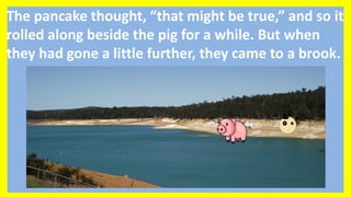The pancake thought, “that might be true,” and so it
rolled along beside the pig for a while. But when
they had gone a little further, they came to a brook.
 