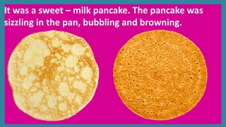 It was a sweet – milk pancake. The pancake was
sizzling in the pan, bubbling and browning.
 