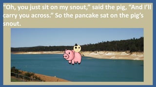“Oh, you just sit on my snout,” said the pig, “And I’ll
carry you across.” So the pancake sat on the pig’s
snout.
 