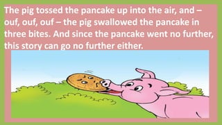 The pig tossed the pancake up into the air, and –
ouf, ouf, ouf – the pig swallowed the pancake in
three bites. And since the pancake went no further,
this story can go no further either.
 