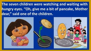 The seven children were watching and waiting with
hungry eyes. “Oh, give me a bit of pancake, Mother
dear,” said one of the children.
 