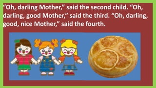 “Oh, darling Mother,” said the second child. “Oh,
darling, good Mother,” said the third. “Oh, darling,
good, nice Mother,” said the fourth.
 