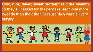 good, nice, clever, sweet Mother,” said the seventh.
So they all begged for the pancake, each one more
sweetly than the other, because they were all very
hungry.
 