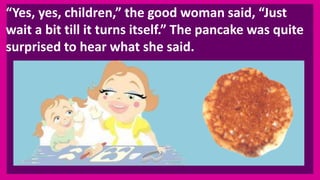 “Yes, yes, children,” the good woman said, “Just
wait a bit till it turns itself.” The pancake was quite
surprised to hear what she said.
 